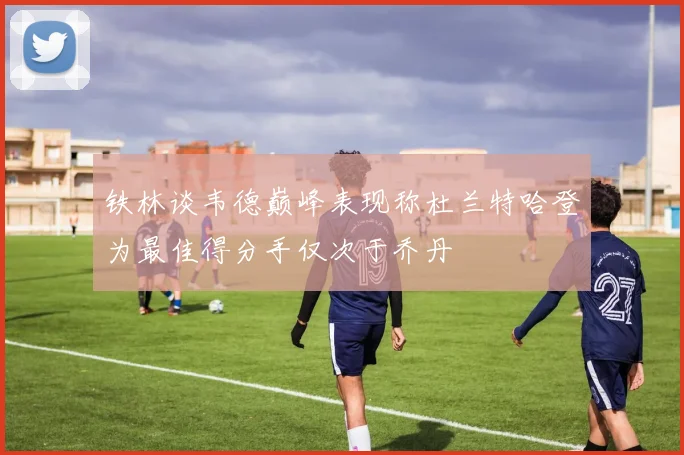 铁林谈韦德巅峰表现称杜兰特哈登为最佳得分手仅次于乔丹
