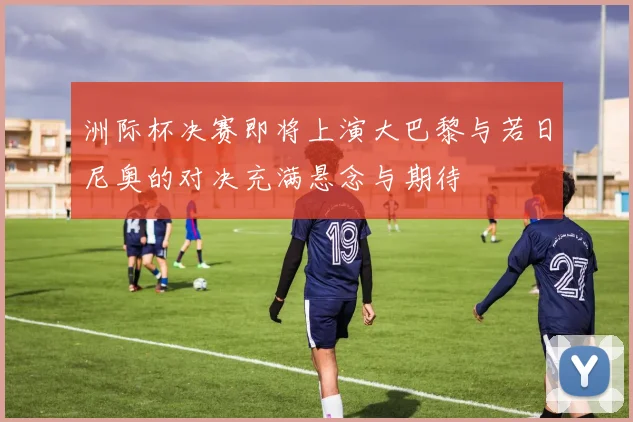 洲际杯决赛即将上演大巴黎与若日尼奥的对决充满悬念与期待