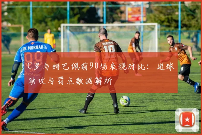C罗与姆巴佩前90场表现对比：进球助攻与罚点数据解析