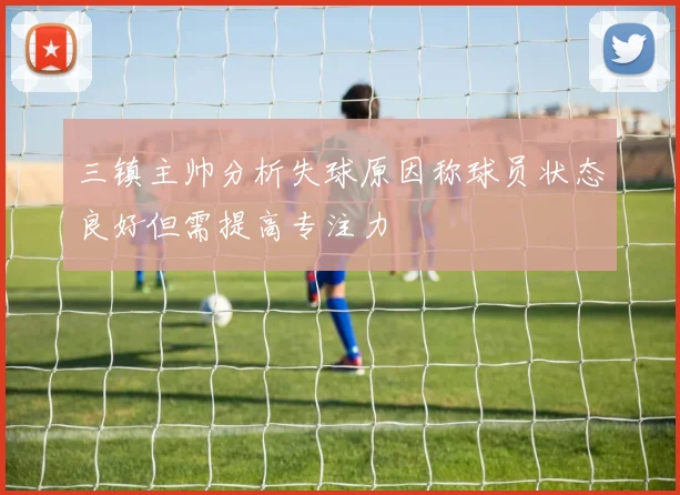 三镇主帅分析失球原因称球员状态良好但需提高专注力