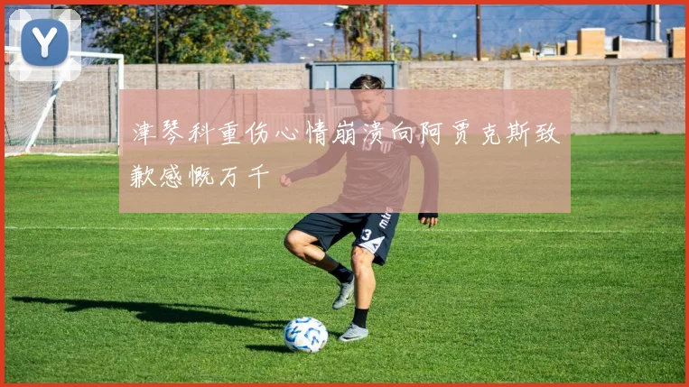 津琴科重伤心情崩溃向阿贾克斯致歉感慨万千