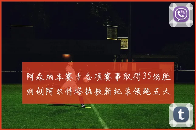 阿森纳本赛季各项赛事取得35场胜利创阿尔特塔执教新纪录领跑五大联赛