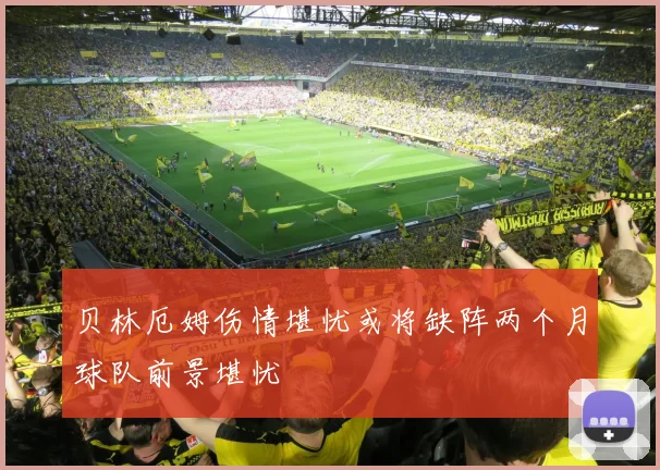 贝林厄姆伤情堪忧或将缺阵两个月球队前景堪忧