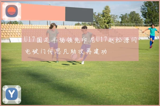 U17国足半场领先印尼U17赵松源闪电破门何思凡助攻再建功