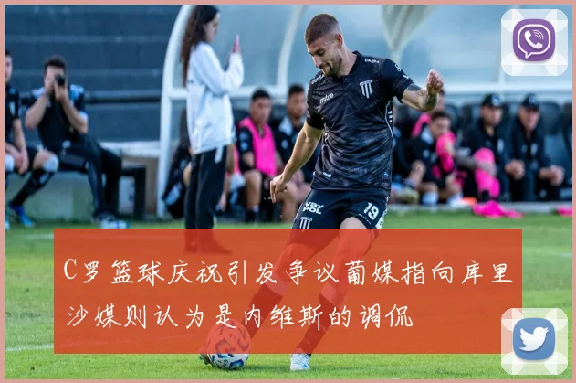 C罗篮球庆祝引发争议葡媒指向库里沙媒则认为是内维斯的调侃