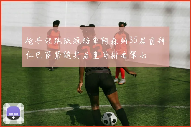 枪手领跑欧冠赔率阿森纳35居首拜仁巴萨紧随其后皇马排名第七