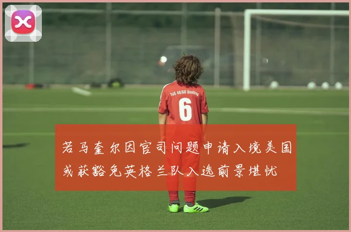 若马奎尔因官司问题申请入境美国或获豁免英格兰队入选前景堪忧