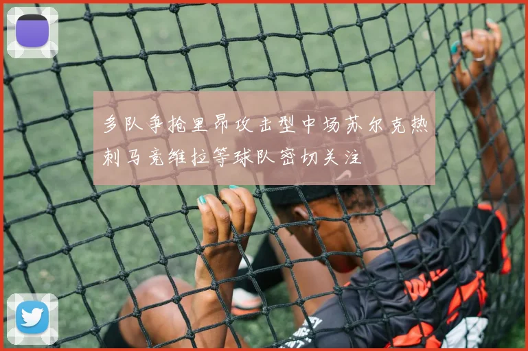 多队争抢里昂攻击型中场苏尔克热刺马竞维拉等球队密切关注