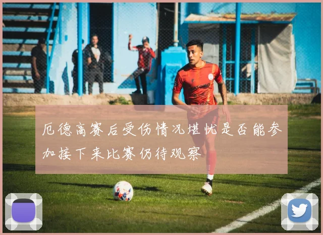 厄德高赛后受伤情况堪忧是否能参加接下来比赛仍待观察