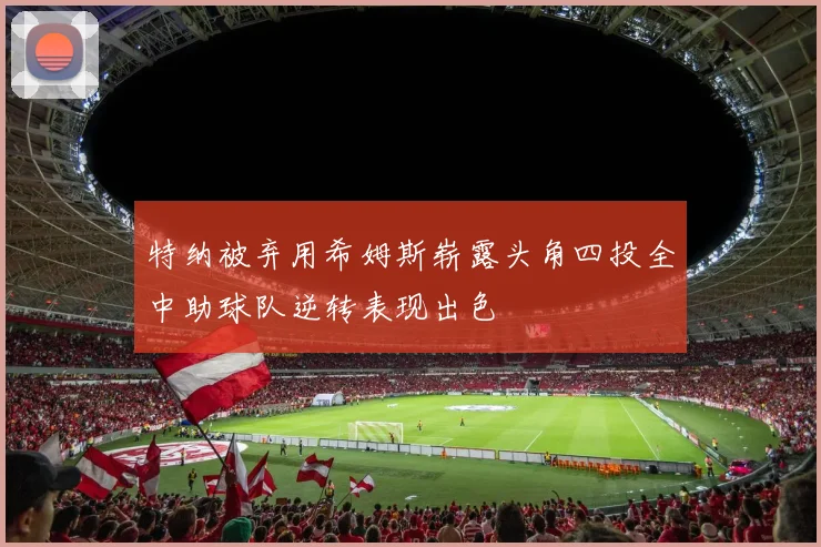 特纳被弃用希姆斯崭露头角四投全中助球队逆转表现出色