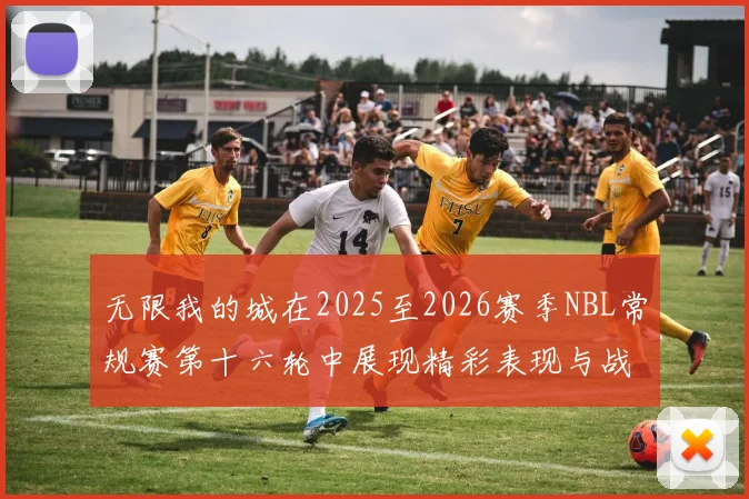 无限我的城在2025至2026赛季NBL常规赛第十六轮中展现精彩表现与战术分析