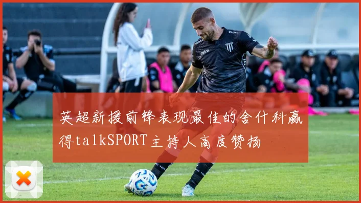 英超新援前锋表现最佳的舍什科赢得talkSPORT主持人高度赞扬