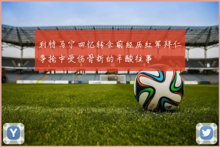 利特马宁回忆转会前经历红军拜仁争抢中受伤骨折的辛酸往事