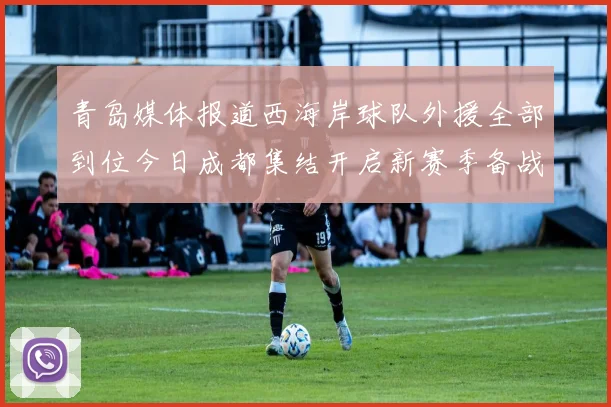 青岛媒体报道西海岸球队外援全部到位今日成都集结开启新赛季备战