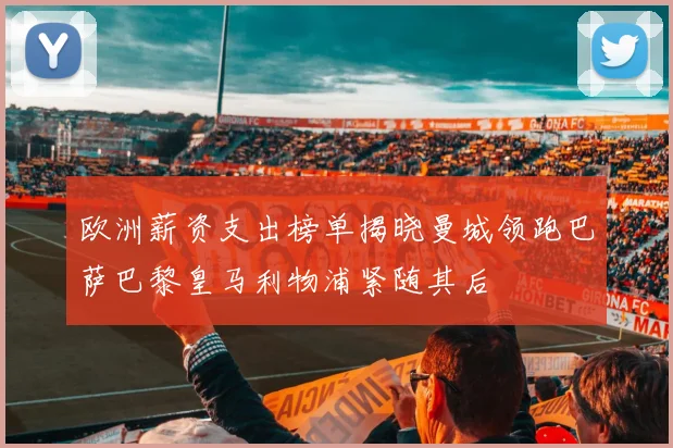 欧洲薪资支出榜单揭晓曼城领跑巴萨巴黎皇马利物浦紧随其后