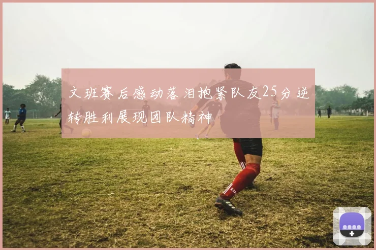 文班赛后感动落泪抱紧队友25分逆转胜利展现团队精神