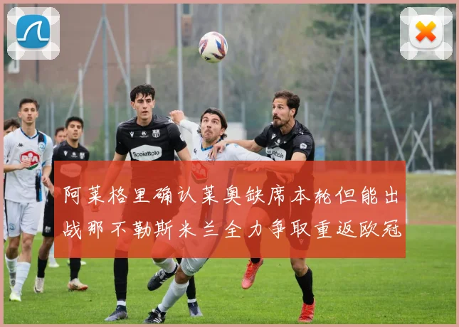 阿莱格里确认莱奥缺席本轮但能出战那不勒斯米兰全力争取重返欧冠资格