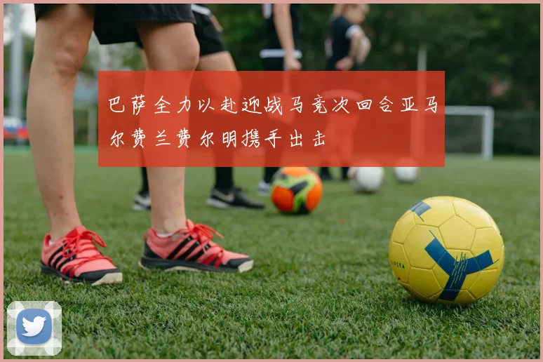 巴萨全力以赴迎战马竞次回合亚马尔费兰费尔明携手出击