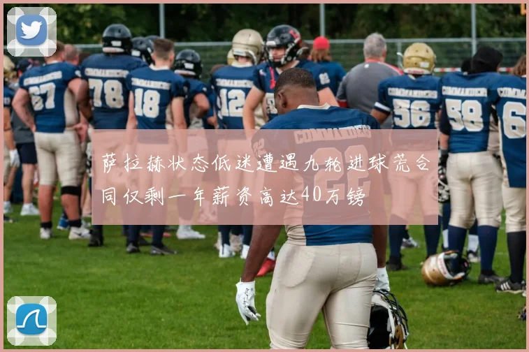 萨拉赫状态低迷遭遇九轮进球荒合同仅剩一年薪资高达40万镑