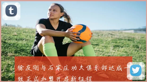 徐友刚与石家庄功夫俱乐部达成一致正式加盟开启新征程