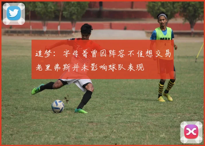 追梦：字母哥曾因阵容不佳想交易老里弗斯并未影响球队表现