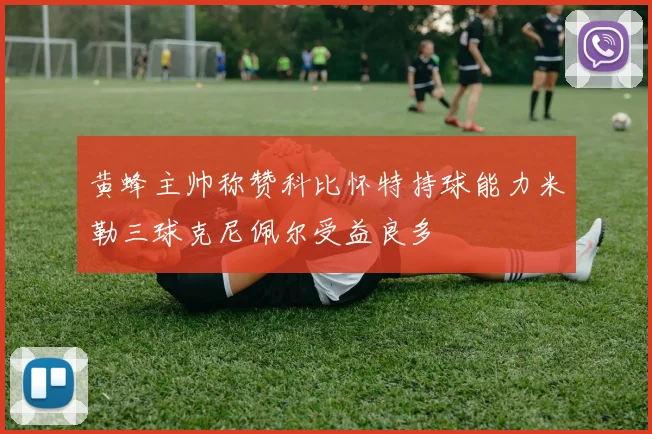 黄蜂主帅称赞科比怀特持球能力米勒三球克尼佩尔受益良多