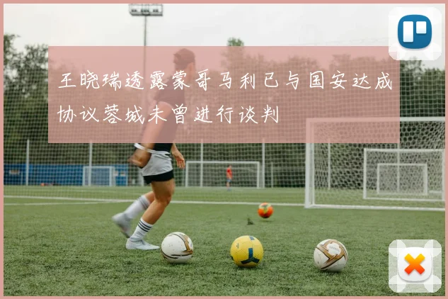 王晓瑞透露蒙哥马利已与国安达成协议蓉城未曾进行谈判