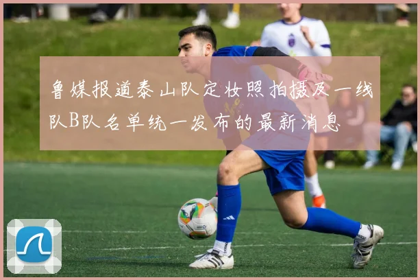 鲁媒报道泰山队定妆照拍摄及一线队B队名单统一发布的最新消息