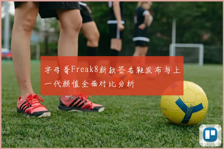 字母哥Freak8新款签名鞋发布与上一代颜值全面对比分析