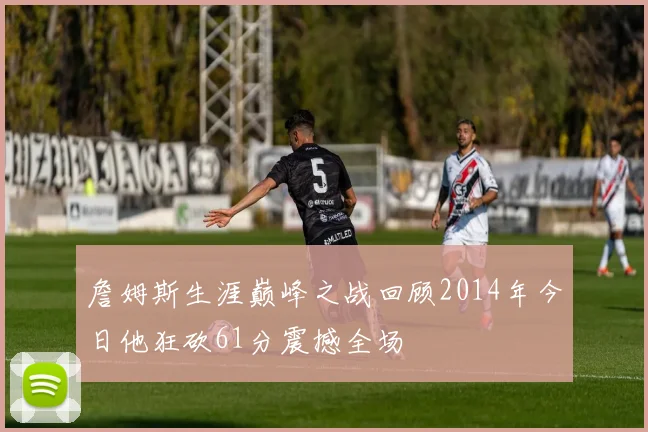 詹姆斯生涯巅峰之战回顾2014年今日他狂砍61分震撼全场