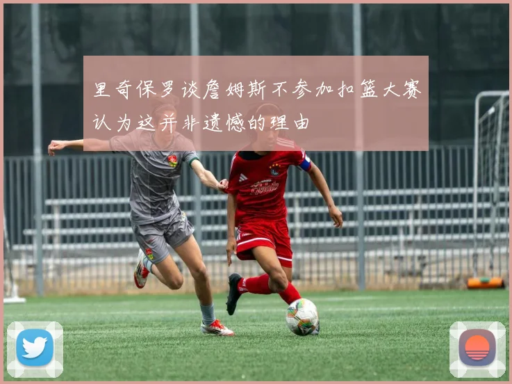 里奇保罗谈詹姆斯不参加扣篮大赛认为这并非遗憾的理由