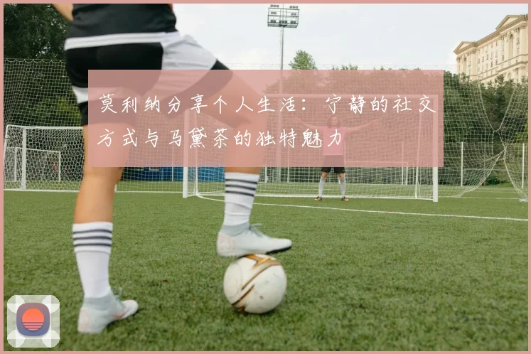 莫利纳分享个人生活：宁静的社交方式与马黛茶的独特魅力